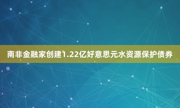 南非金融家创建1.22亿好意思元水资源保护债券