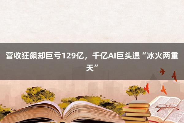 营收狂飙却巨亏129亿，千亿AI巨头遇“冰火两重天”