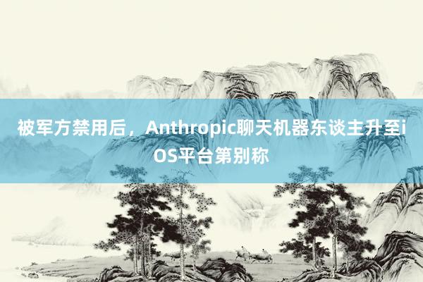 被军方禁用后，Anthropic聊天机器东谈主升至iOS平台第别称