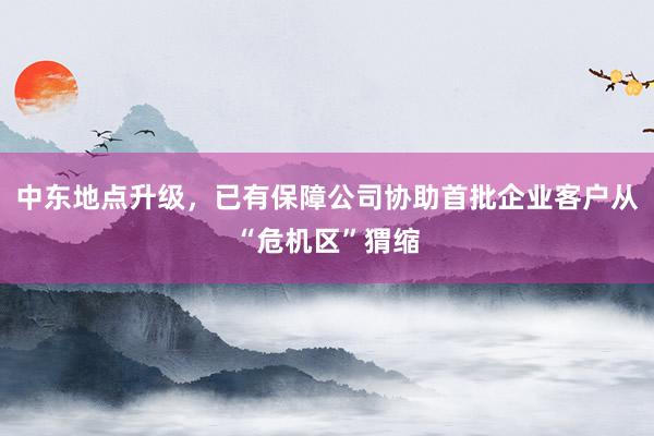 中东地点升级，已有保障公司协助首批企业客户从“危机区”猬缩