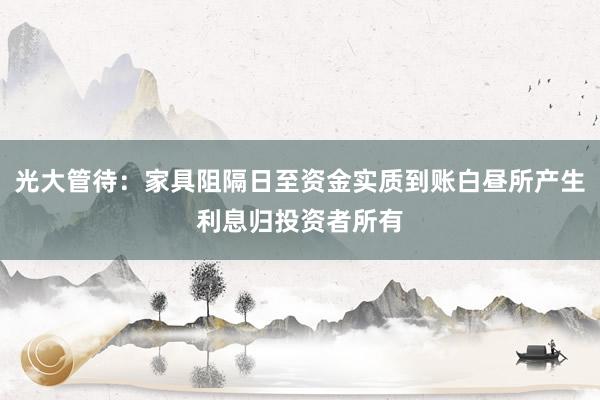 光大管待：家具阻隔日至资金实质到账白昼所产生利息归投资者所有