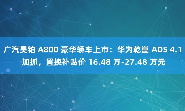 广汽昊铂 A800 豪华轿车上市：华为乾崑 ADS 4.1 加抓，置换补贴价 16.48 万-27.48 万元