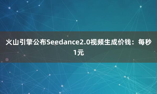 火山引擎公布Seedance2.0视频生成价钱：每秒1元