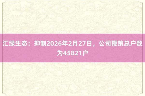 汇绿生态：抑制2026年2月27日，公司鞭策总户数为45821户