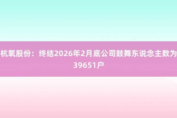 杭氧股份：终结2026年2月底公司鼓舞东说念主数为39651户