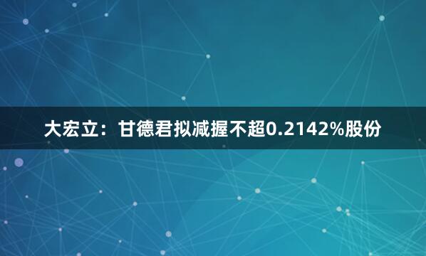 大宏立：甘德君拟减握不超0.2142%股份