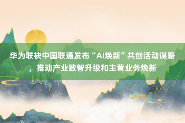 华为联袂中国联通发布“AI焕新”共创活动谋略，推动产业数智升级和主营业务焕新