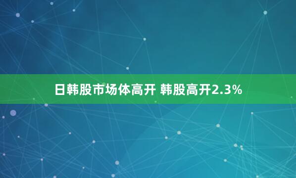 日韩股市场体高开 韩股高开2.3%