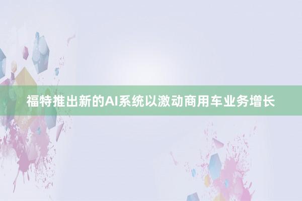 福特推出新的AI系统以激动商用车业务增长
