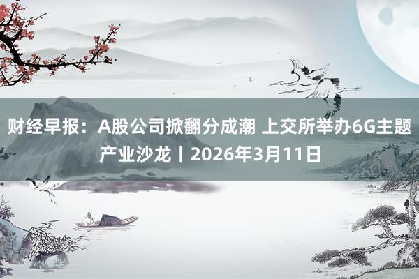 财经早报：A股公司掀翻分成潮 上交所举办6G主题产业沙龙丨2026年3月11日