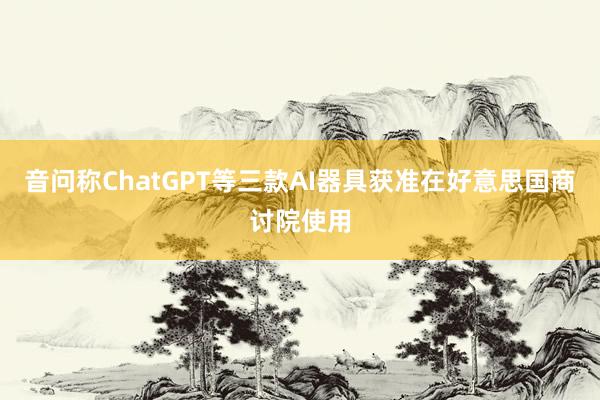音问称ChatGPT等三款AI器具获准在好意思国商讨院使用
