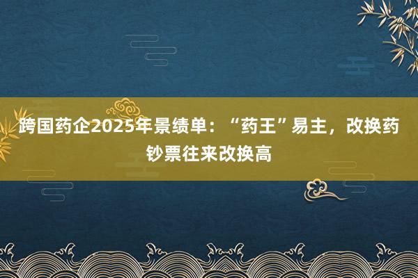 跨国药企2025年景绩单：“药王”易主，改换药钞票往来改换高