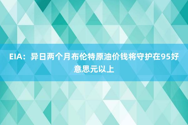 EIA：异日两个月布伦特原油价钱将守护在95好意思元以上