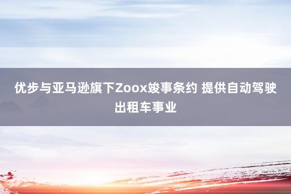 优步与亚马逊旗下Zoox竣事条约 提供自动驾驶出租车事业