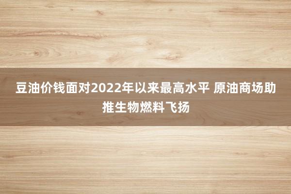 豆油价钱面对2022年以来最高水平 原油商场助推生物燃料飞扬