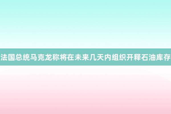 法国总统马克龙称将在未来几天内组织开释石油库存