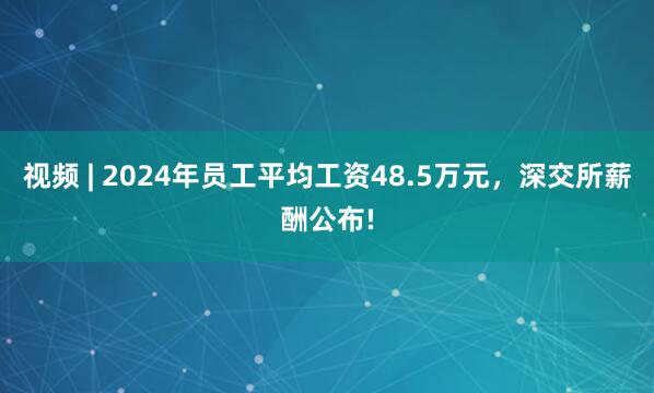 视频 | 2024年员工平均工资48.5万元，深交所薪酬公布!