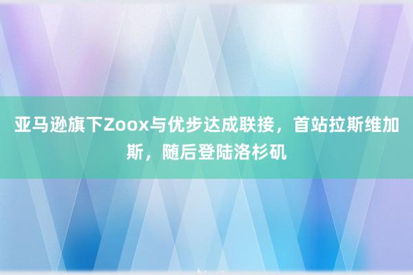 亚马逊旗下Zoox与优步达成联接，首站拉斯维加斯，随后登陆洛杉矶