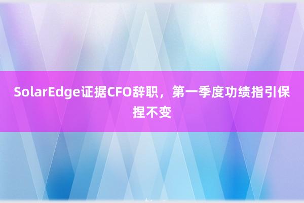 SolarEdge证据CFO辞职，第一季度功绩指引保捏不变