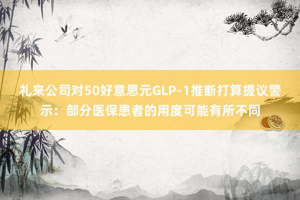 礼来公司对50好意思元GLP-1推断打算提议警示：部分医保患者的用度可能有所不同