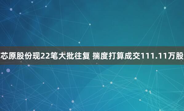 芯原股份现22笔大批往复 揣度打算成交111.11万股
