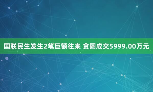 国联民生发生2笔巨额往来 贪图成交5999.00万元