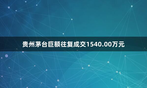 贵州茅台巨额往复成交1540.00万元