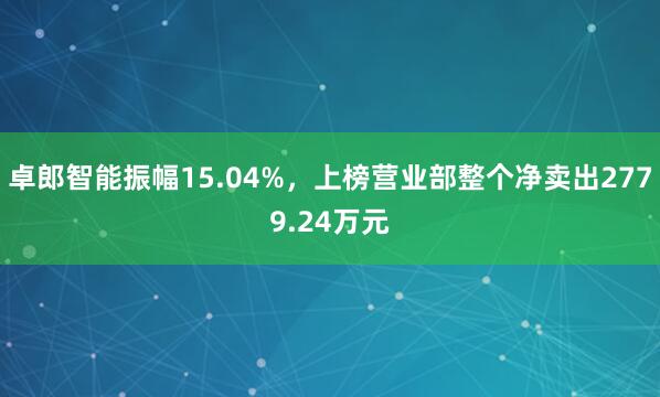 卓郎智能振幅15.04%，上榜营业部整个净卖出2779.24万元