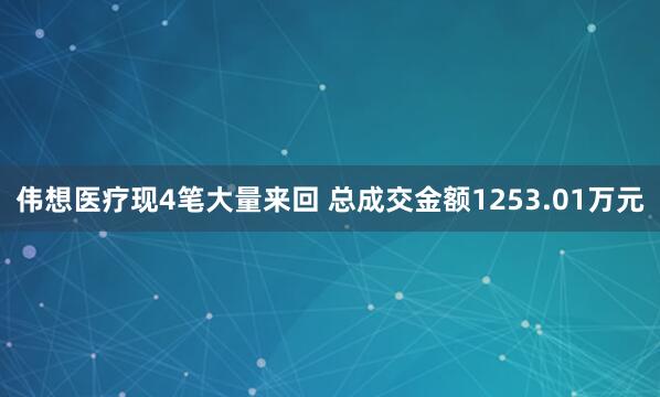 伟想医疗现4笔大量来回 总成交金额1253.01万元