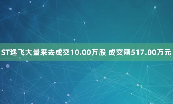 ST逸飞大量来去成交10.00万股 成交额517.00万元