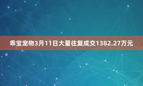 乖宝宠物3月11日大量往复成交1382.27万元