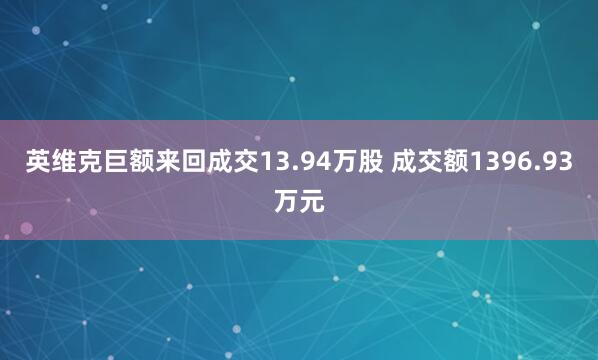英维克巨额来回成交13.94万股 成交额1396.93万元
