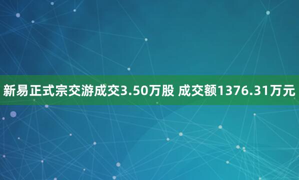 新易正式宗交游成交3.50万股 成交额1376.31万元