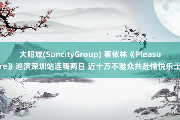 大阳城(SuncityGroup) 蔡依林《Pleasure》巡演深圳站连嗨两日 近十万不雅众共赴愉悦乐土
