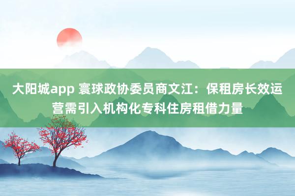 大阳城app 寰球政协委员商文江：保租房长效运营需引入机构化专科住房租借力量