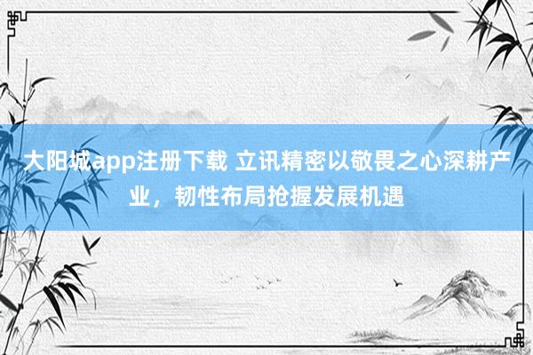 大阳城app注册下载 立讯精密以敬畏之心深耕产业，韧性布局抢握发展机遇