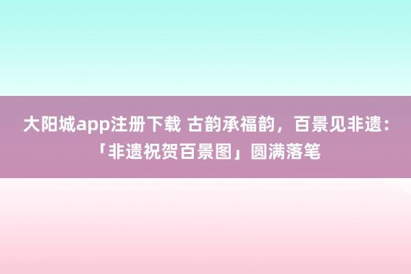 大阳城app注册下载 古韵承福韵，百景见非遗：「非遗祝贺百景图」圆满落笔