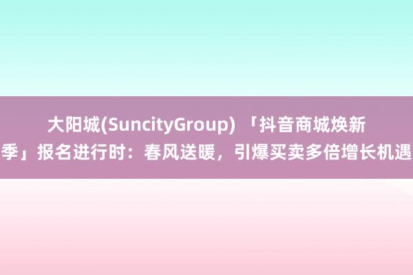 大阳城(SuncityGroup) 「抖音商城焕新季」报名进行时：春风送暖，引爆买卖多倍增长机遇