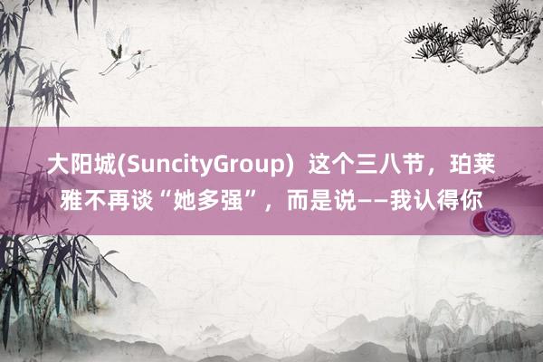 大阳城(SuncityGroup)  这个三八节，珀莱雅不再谈“她多强”，而是说——我认得你