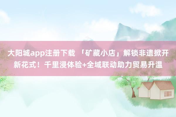 大阳城app注册下载 「矿藏小店」解锁非遗掀开新花式！千里浸体验+全域联动助力贸易升温