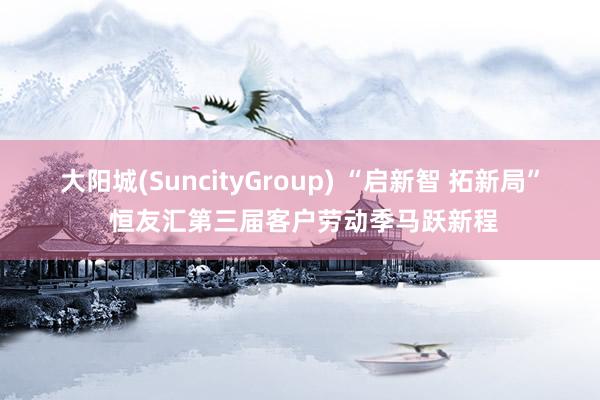 大阳城(SuncityGroup) “启新智 拓新局” 恒友汇第三届客户劳动季马跃新程