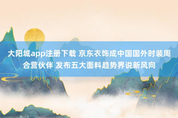 大阳城app注册下载 京东衣饰成中国国外时装周合营伙伴 发布五大面料趋势界说新风向