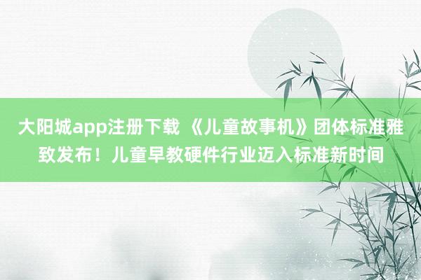 大阳城app注册下载 《儿童故事机》团体标准雅致发布！儿童早教硬件行业迈入标准新时间