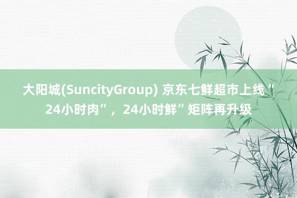 大阳城(SuncityGroup) 京东七鲜超市上线“24小时肉”，24小时鲜”矩阵再升级
