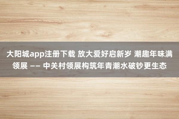 大阳城app注册下载 放大爱好启新岁 潮趣年味满领展 —— 中关村领展构筑年青潮水破钞更生态