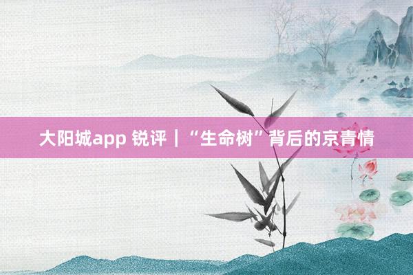 大阳城app 锐评｜“生命树”背后的京青情