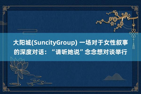 大阳城(SuncityGroup) 一场对于女性叙事的深度对话：“请听她说”念念想对谈举行