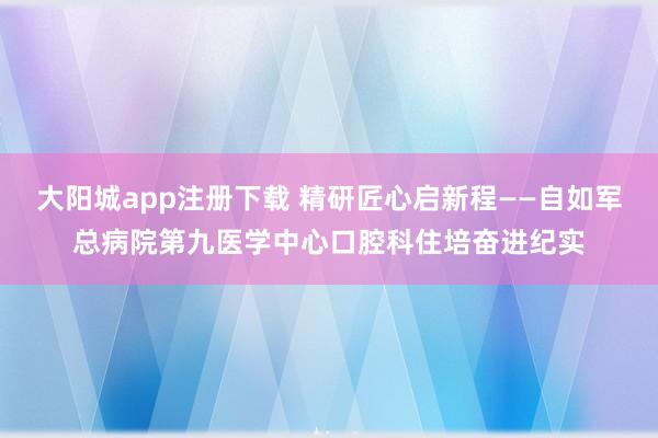 大阳城app注册下载 精研匠心启新程——自如军总病院第九医学中心口腔科住培奋进纪实