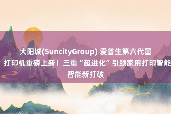 大阳城(SuncityGroup) 爱普生第六代墨仓式®️打印机重磅上新！三重“超进化”引颈家用打印智能新打破