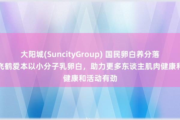 大阳城(SuncityGroup) 国民卵白养分落到实处！飞鹤爱本以小分子乳卵白，助力更多东谈主肌肉健康和活动有劲